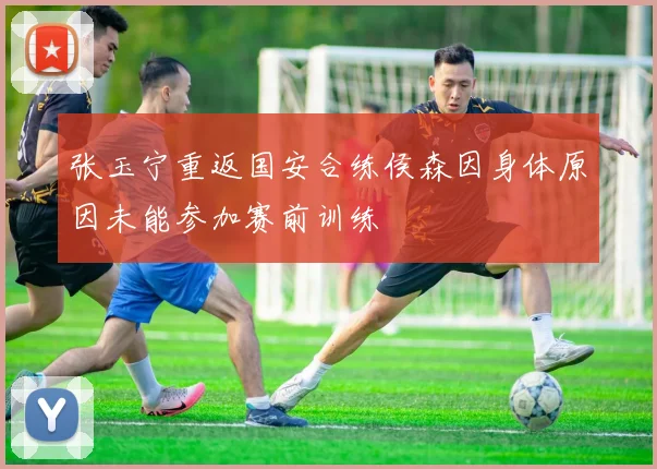 张玉宁重返国安合练侯森因身体原因未能参加赛前训练