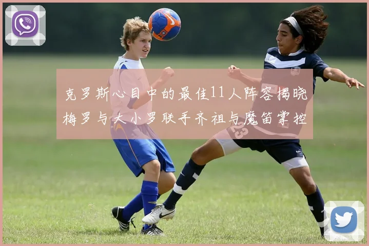 克罗斯心目中的最佳11人阵容揭晓梅罗与大小罗联手齐祖与魔笛掌控中场