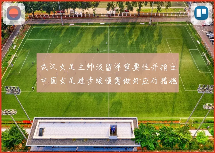 武汉女足主帅谈留洋重要性并指出中国女足进步缓慢需做好应对措施