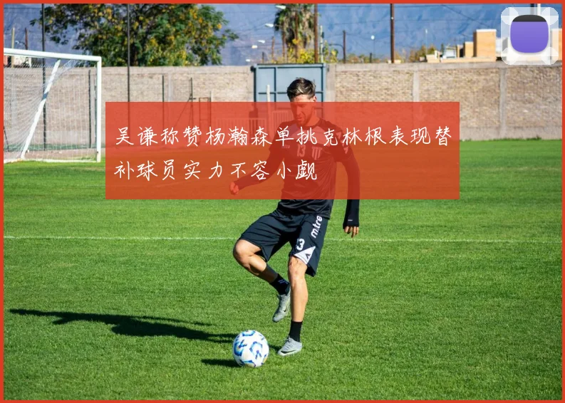 吴谦称赞杨瀚森单挑克林根表现替补球员实力不容小觑