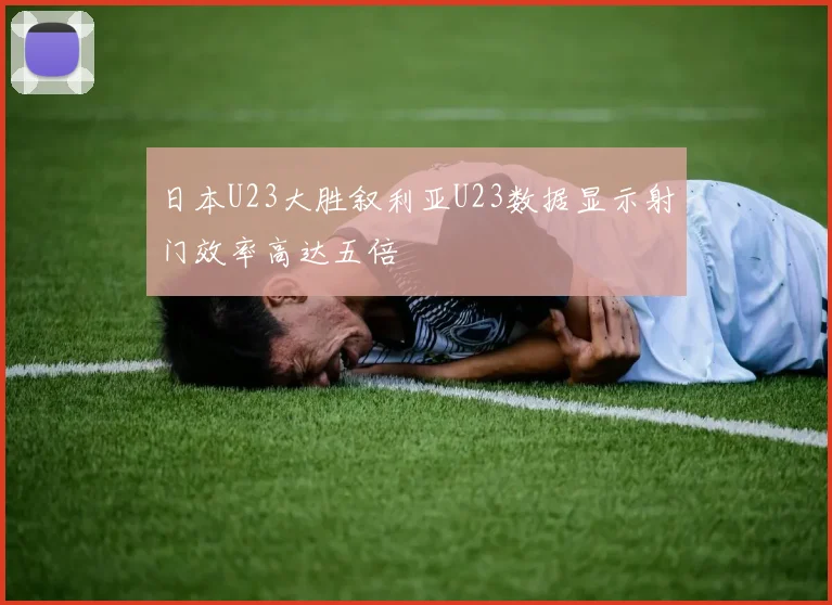 日本U23大胜叙利亚U23数据显示射门效率高达五倍