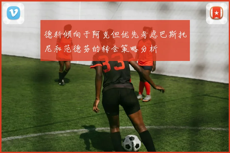 德科倾向于阿克但优先考虑巴斯托尼和范德芬的转会策略分析