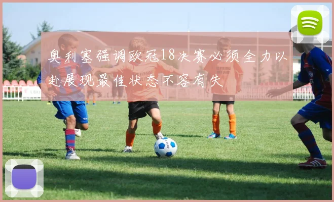 奥利塞强调欧冠18决赛必须全力以赴展现最佳状态不容有失