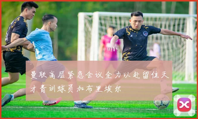 曼联高层紧急会议全力以赴留住天才青训球员加布里埃尔