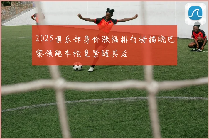 2025俱乐部身价涨幅排行榜揭晓巴黎领跑车枪皇紧随其后