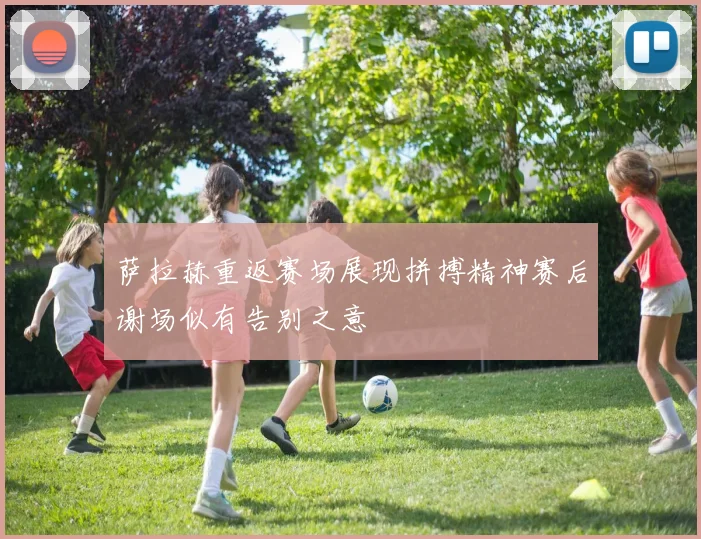 萨拉赫重返赛场展现拼搏精神赛后谢场似有告别之意