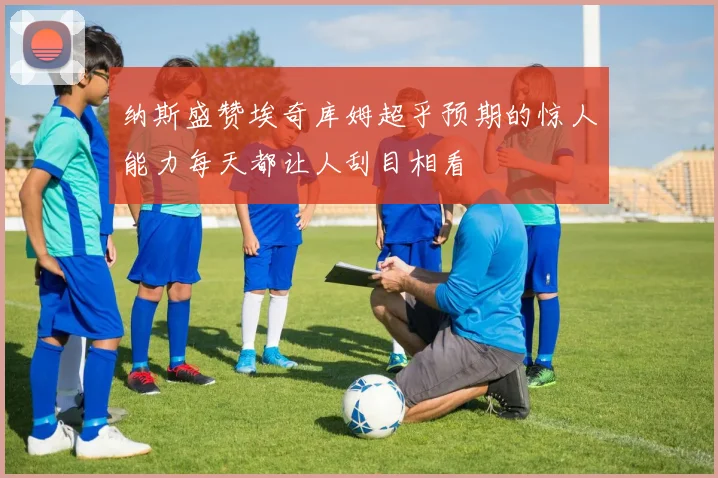 纳斯盛赞埃奇库姆超乎预期的惊人能力每天都让人刮目相看