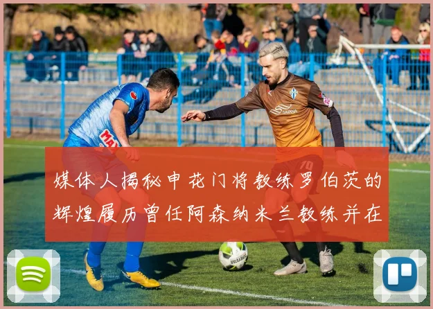 媒体人揭秘申花门将教练罗伯茨的辉煌履历曾任阿森纳米兰教练并在华夏执教