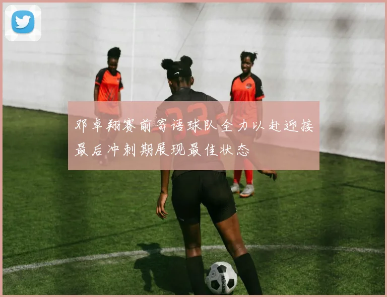 邓卓翔赛前寄语球队全力以赴迎接最后冲刺期展现最佳状态