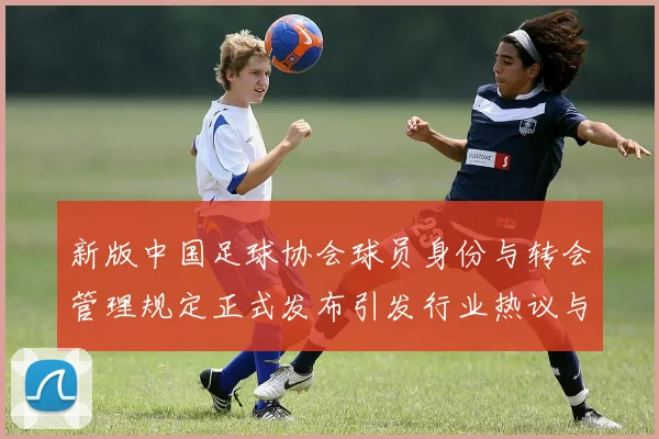 新版中国足球协会球员身份与转会管理规定正式发布引发行业热议与期待