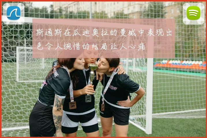 斯通斯在瓜迪奥拉的曼城中表现出色令人惋惜的结局让人心痛