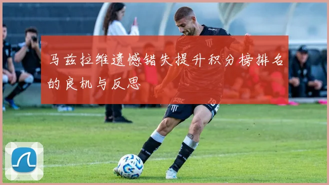 马兹拉维遗憾错失提升积分榜排名的良机与反思