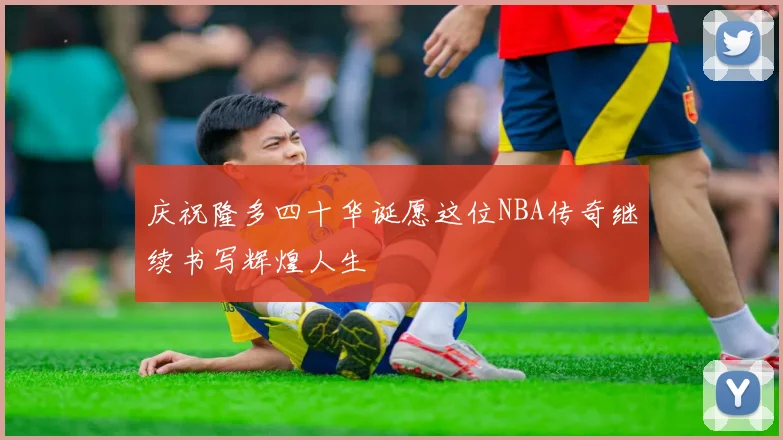 庆祝隆多四十华诞愿这位NBA传奇继续书写辉煌人生