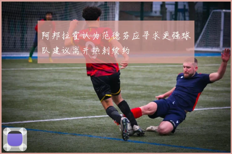 阿邦拉霍认为范德芬应寻求更强球队建议离开热刺续约