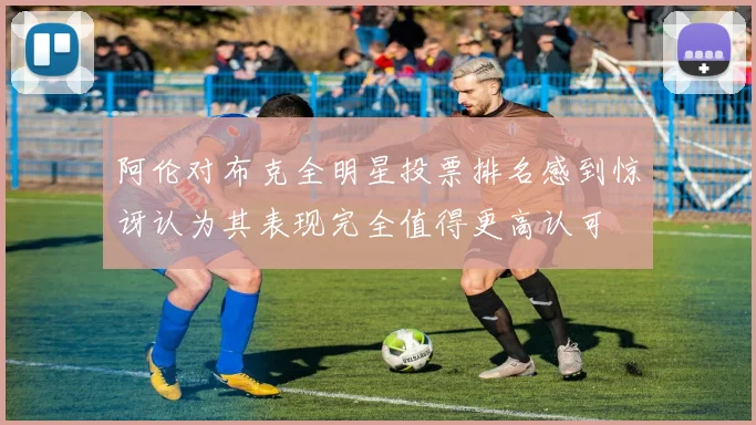 阿伦对布克全明星投票排名感到惊讶认为其表现完全值得更高认可