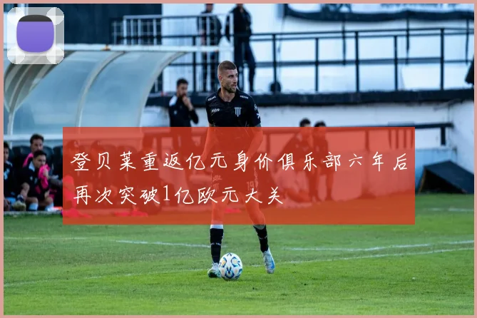 登贝莱重返亿元身价俱乐部六年后再次突破1亿欧元大关
