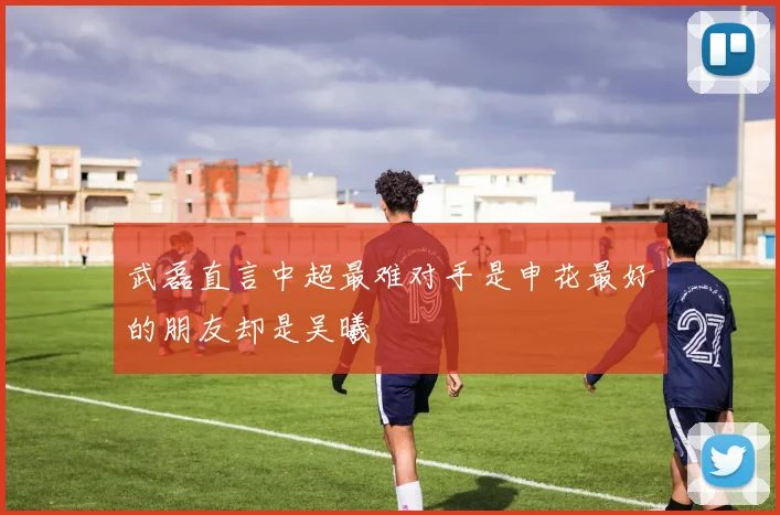 武磊直言中超最难对手是申花最好的朋友却是吴曦