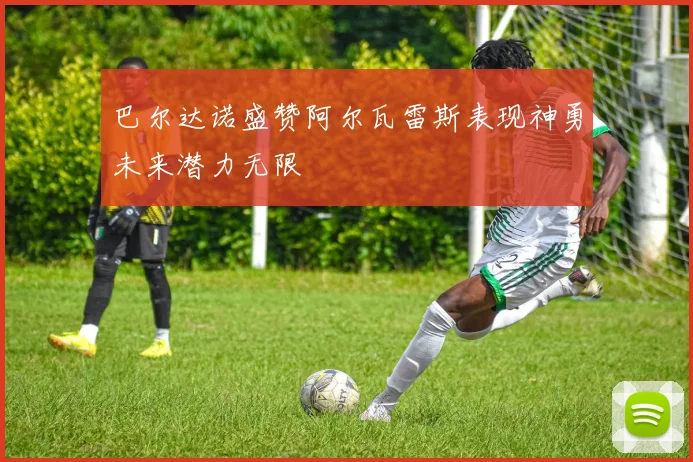 巴尔达诺盛赞阿尔瓦雷斯表现神勇未来潜力无限