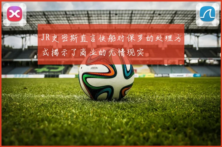 JR史密斯直言快船对保罗的处理方式揭示了商业的无情现实