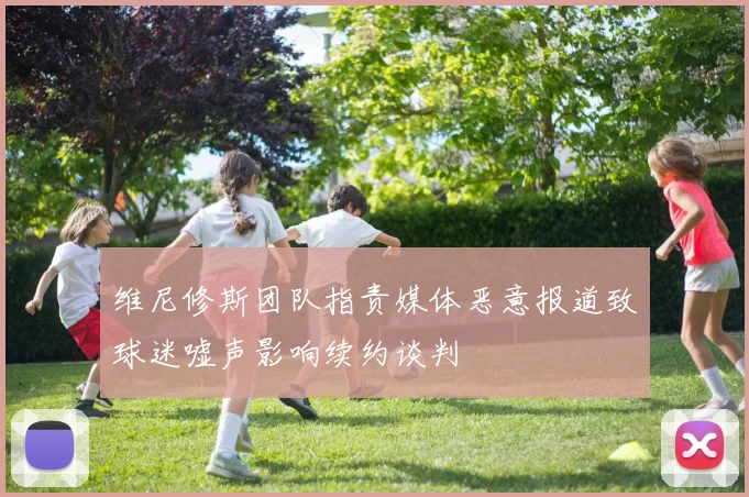 维尼修斯团队指责媒体恶意报道致球迷嘘声影响续约谈判