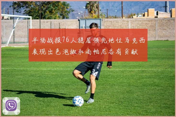 半场战报76人稳居领先地位马克西表现出色泡椒和尚帕尼各有贡献
