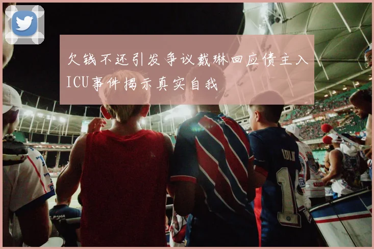 欠钱不还引发争议戴琳回应债主入ICU事件揭示真实自我