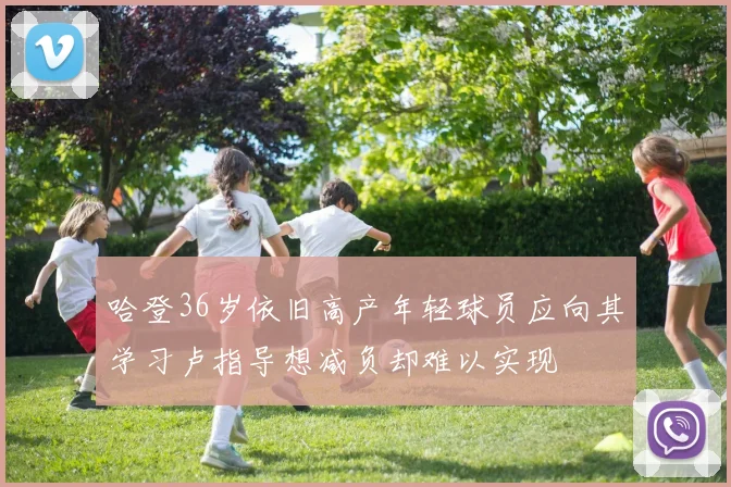 哈登36岁依旧高产年轻球员应向其学习卢指导想减负却难以实现