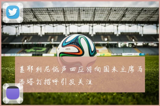 基耶利尼低声回应将向国米主席马洛塔打招呼引发关注