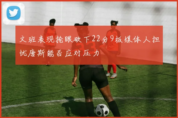 文班表现抢眼砍下22分9板媒体人担忧唐斯能否应对压力