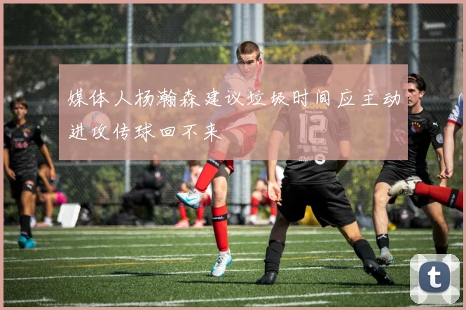 媒体人杨瀚森建议垃圾时间应主动进攻传球回不来