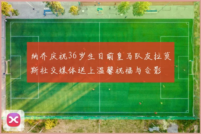 纳乔庆祝36岁生日前皇马队友拉莫斯社交媒体送上温馨祝福与合影