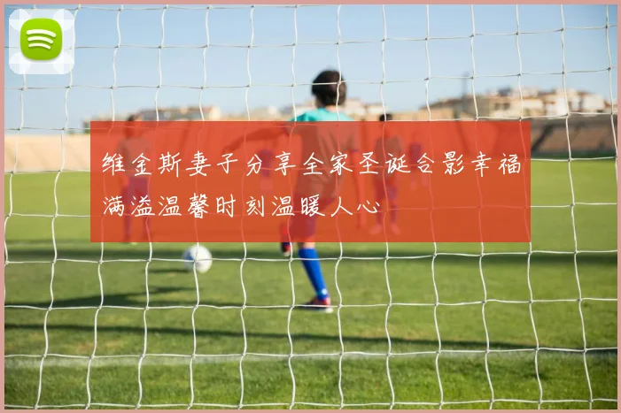 维金斯妻子分享全家圣诞合影幸福满溢温馨时刻温暖人心