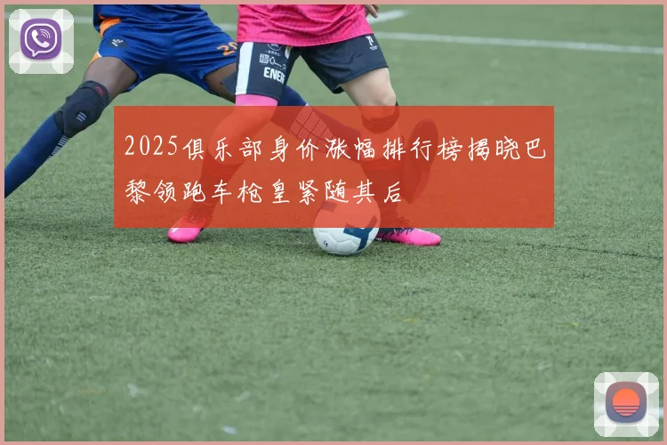 2025俱乐部身价涨幅排行榜揭晓巴黎领跑车枪皇紧随其后