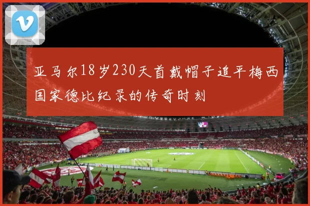 亚马尔18岁230天首戴帽子追平梅西国家德比纪录的传奇时刻