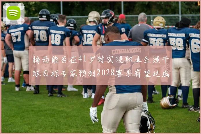 梅西能否在41岁时实现职业生涯千球目标专家预测2028赛季有望达成