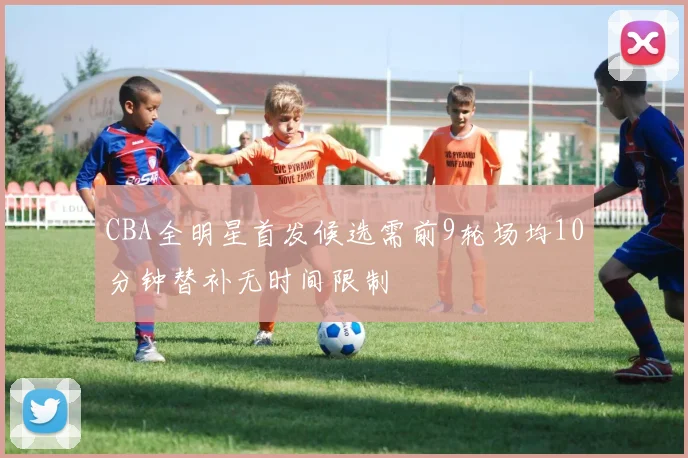 CBA全明星首发候选需前9轮场均10分钟替补无时间限制
