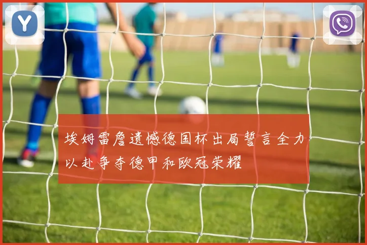 埃姆雷詹遗憾德国杯出局誓言全力以赴争夺德甲和欧冠荣耀